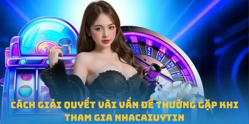 Cách giải quyết vài vấn đề thường gặp khi tham gia Nhacaiuytin